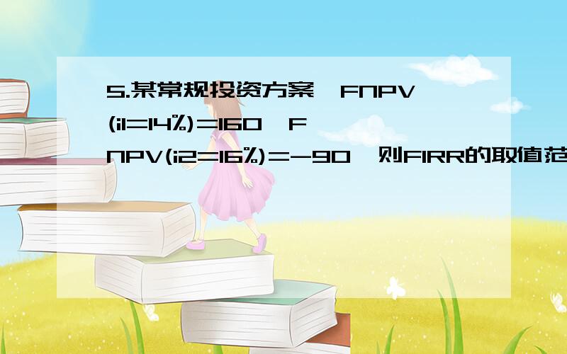 5.某常规投资方案,FNPV(i1=14%)=160,FNPV(i2=16%)=-90,则FIRR的取值范围为( C 书