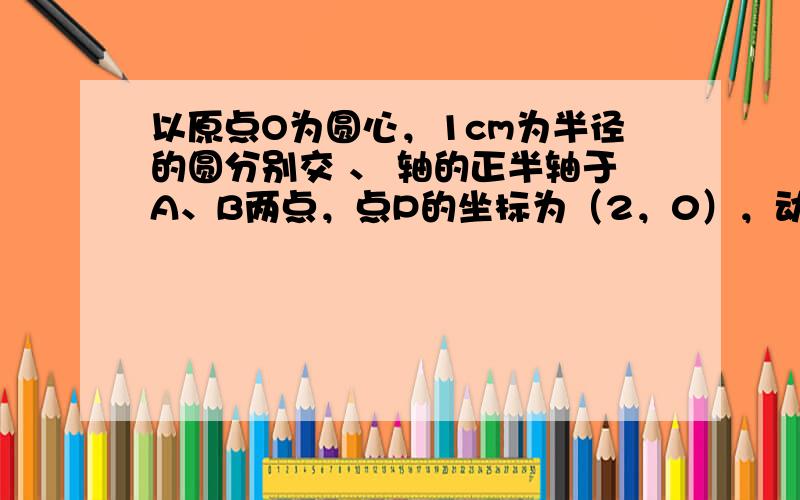 以原点O为圆心，1cm为半径的圆分别交 、 轴的正半轴于A、B两点，点P的坐标为（2，0），动点Q从点B处出发，沿圆周按