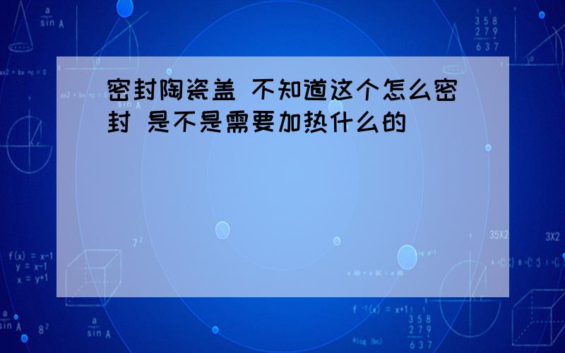 密封陶瓷盖 不知道这个怎么密封 是不是需要加热什么的