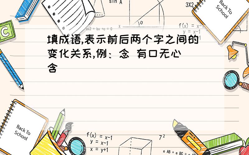 填成语,表示前后两个字之间的变化关系,例：念 有口无心 含