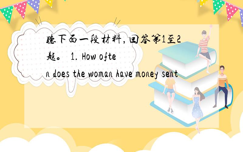 听下面一段材料，回答第1至2题。 1. How often does the woman have money sent