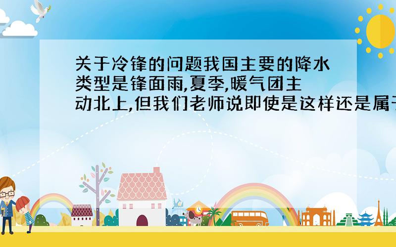 关于冷锋的问题我国主要的降水类型是锋面雨,夏季,暖气团主动北上,但我们老师说即使是这样还是属于冷锋雨,而具体的解释没有说