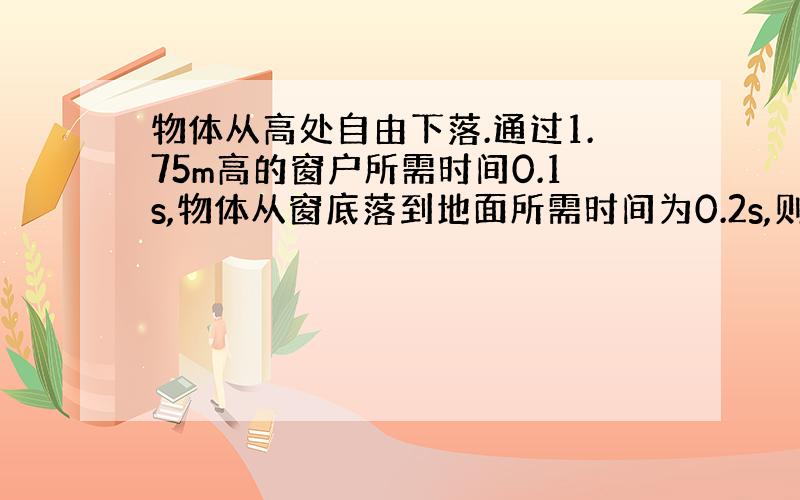 物体从高处自由下落.通过1.75m高的窗户所需时间0.1s,物体从窗底落到地面所需时间为0.2s,则物体是从多高处下落的