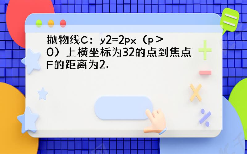 抛物线C：y2=2px（p＞0）上横坐标为32的点到焦点F的距离为2．