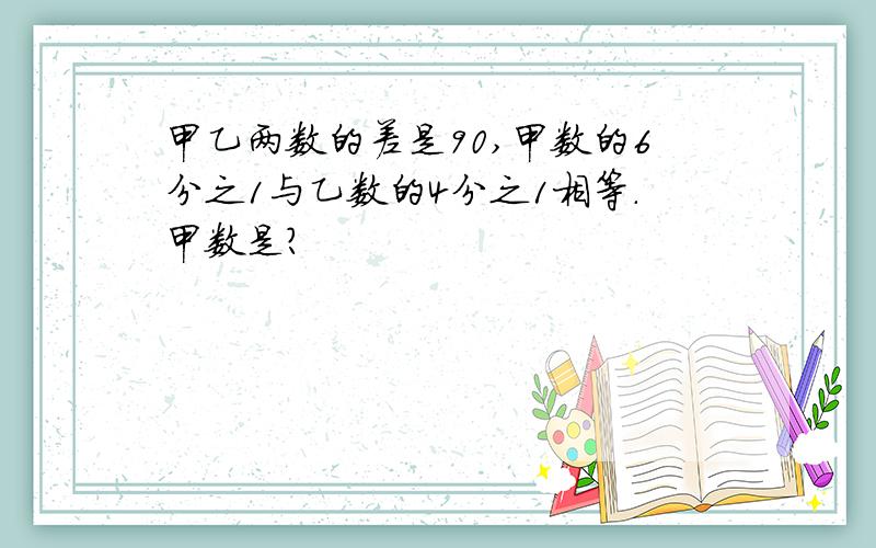 甲乙两数的差是90,甲数的6分之1与乙数的4分之1相等.甲数是?