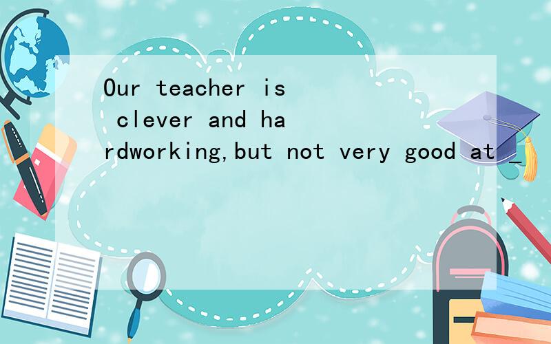 Our teacher is clever and hardworking,but not very good at _