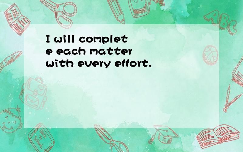 I will complete each matter with every effort.