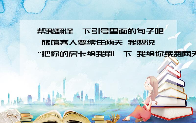 帮我翻译一下引号里面的句子吧 旅馆客人要续住两天 我想说“把你的房卡给我刷一下 我给你续费两天”