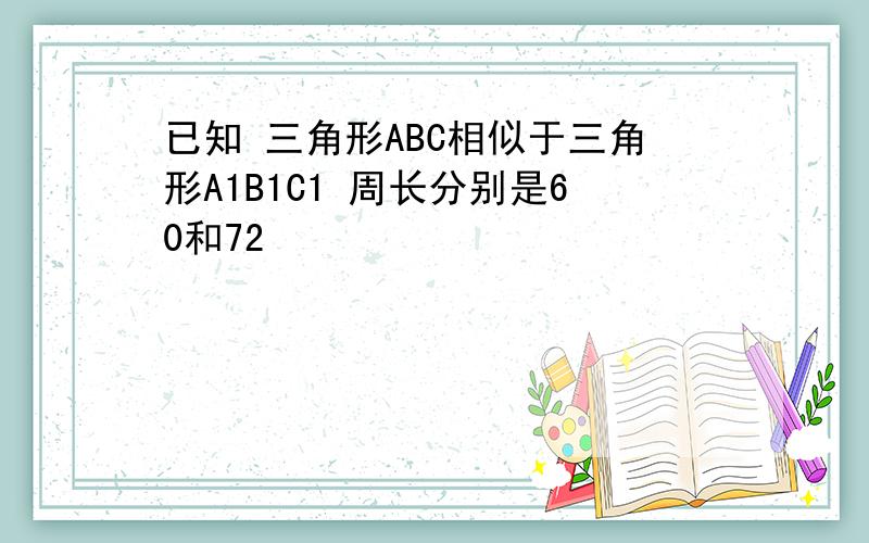 已知 三角形ABC相似于三角形A1B1C1 周长分别是60和72