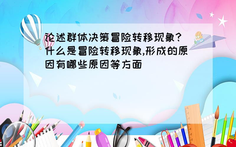 论述群体决策冒险转移现象?（什么是冒险转移现象,形成的原因有哪些原因等方面）