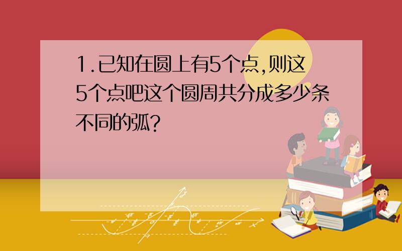 1.已知在圆上有5个点,则这5个点吧这个圆周共分成多少条不同的弧?