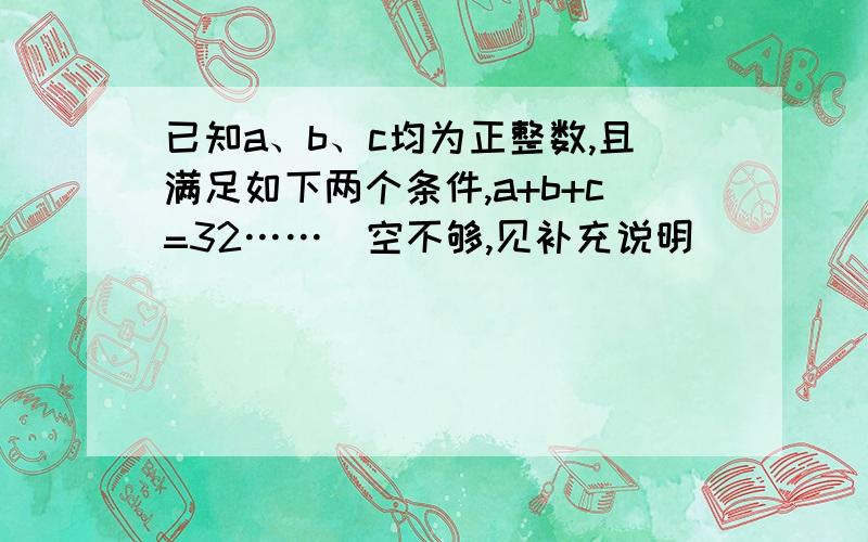 已知a、b、c均为正整数,且满足如下两个条件,a+b+c=32……(空不够,见补充说明)