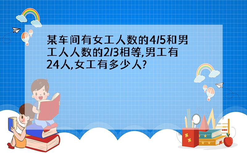 某车间有女工人数的4/5和男工人人数的2/3相等,男工有24人,女工有多少人?