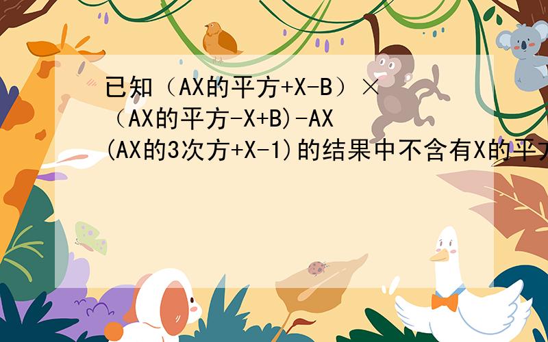 已知（AX的平方+X-B）×（AX的平方-X+B)-AX(AX的3次方+X-1)的结果中不含有X的平方项和X项,求B的A