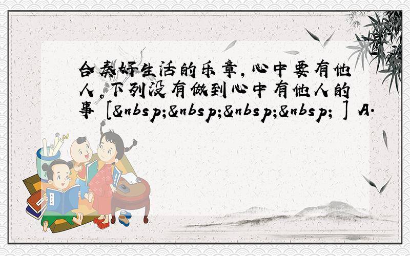 合奏好生活的乐章，心中要有他人。下列没有做到心中有他人的事 [     ] A．