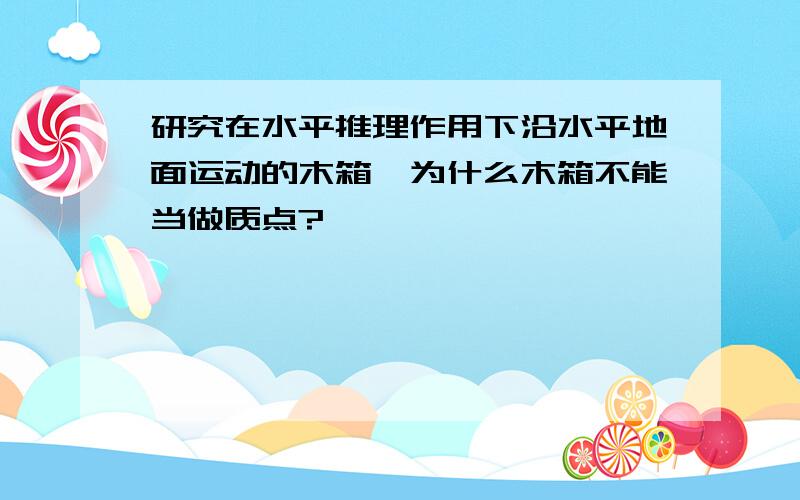 研究在水平推理作用下沿水平地面运动的木箱,为什么木箱不能当做质点?