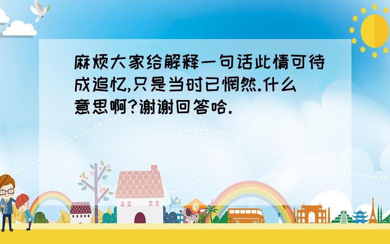 麻烦大家给解释一句话此情可待成追忆,只是当时已惘然.什么意思啊?谢谢回答哈.