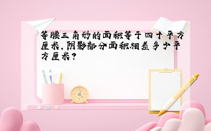 等腰三角形的面积等于四十平方厘米,阴影部分面积相差多少平方厘米?