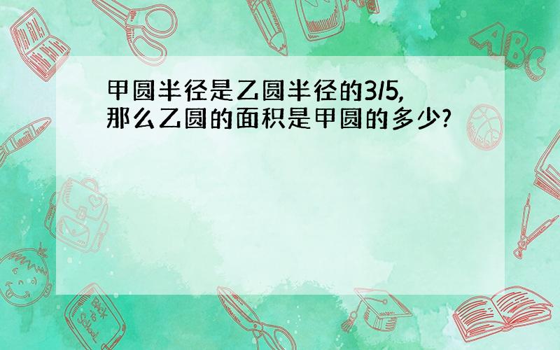 甲圆半径是乙圆半径的3/5,那么乙圆的面积是甲圆的多少?