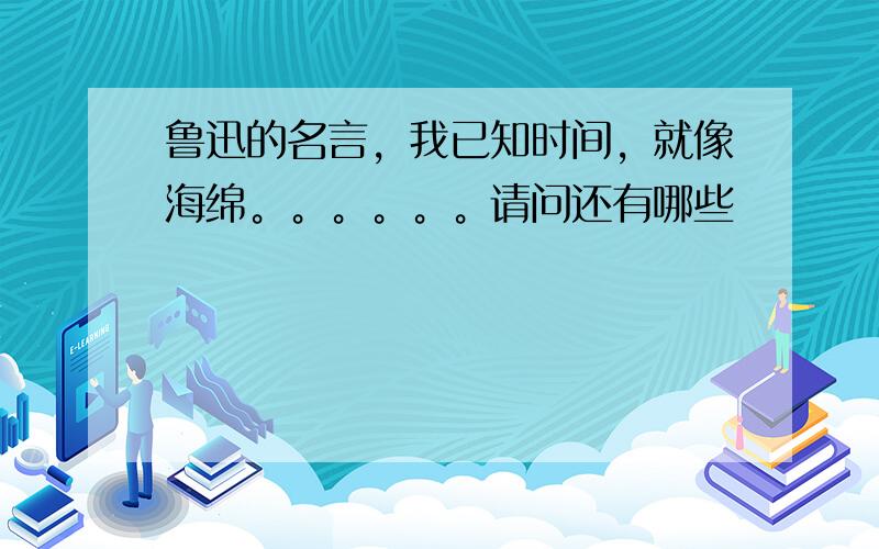 鲁迅的名言，我已知时间，就像海绵。。。。。。请问还有哪些