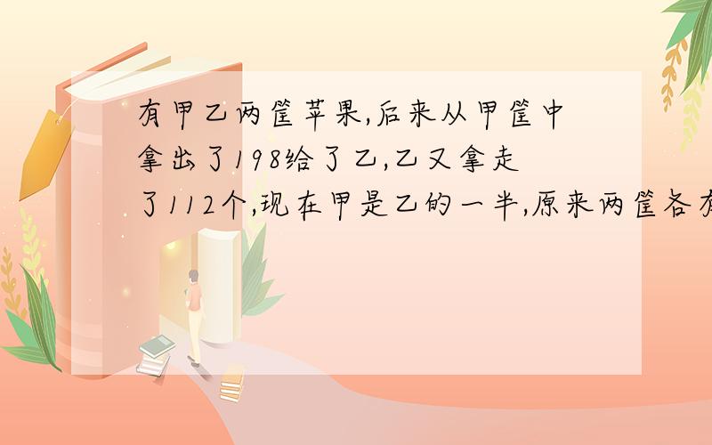 有甲乙两筐苹果,后来从甲筐中拿出了198给了乙,乙又拿走了112个,现在甲是乙的一半,原来两筐各有多少个苹果?