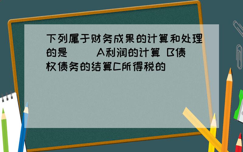 下列属于财务成果的计算和处理的是() A利润的计算 B债权债务的结算C所得税的