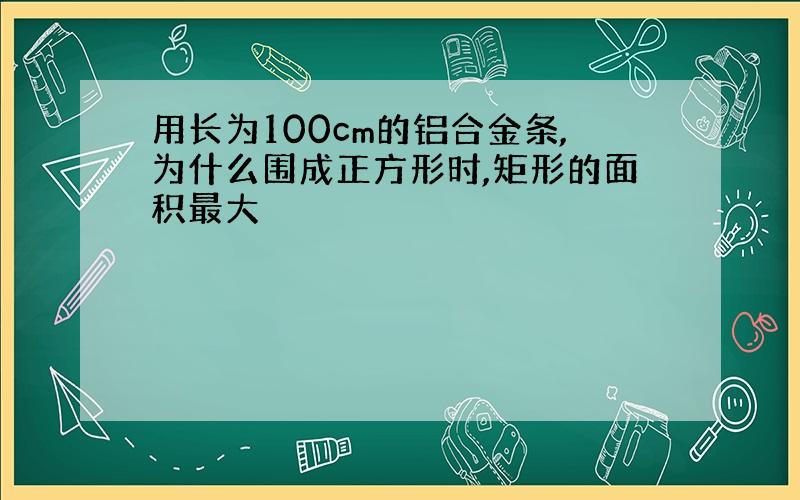 用长为100cm的铝合金条,为什么围成正方形时,矩形的面积最大