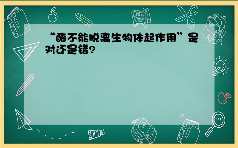 “酶不能脱离生物体起作用”是对还是错?