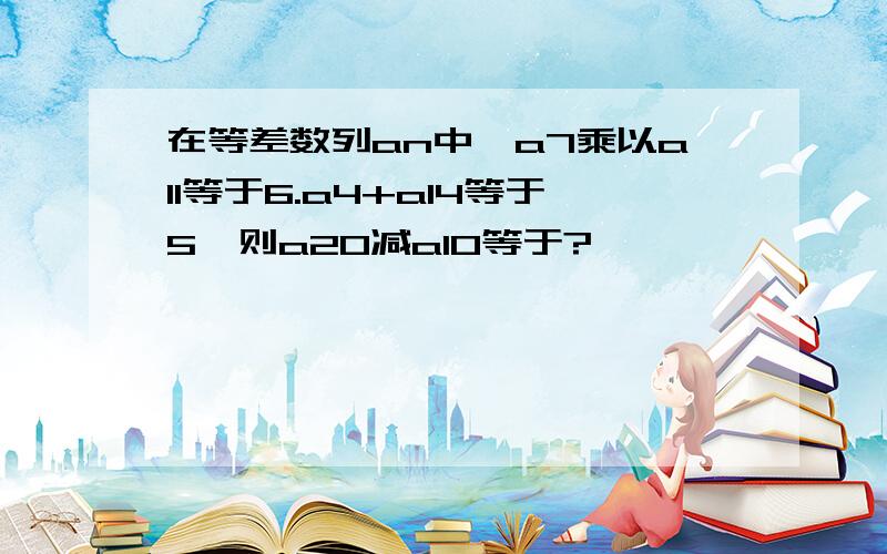 在等差数列an中,a7乘以a11等于6.a4+a14等于5,则a20减a10等于?