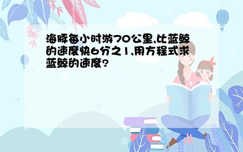 海豚每小时游70公里,比蓝鲸的速度快6分之1,用方程式求蓝鲸的速度?