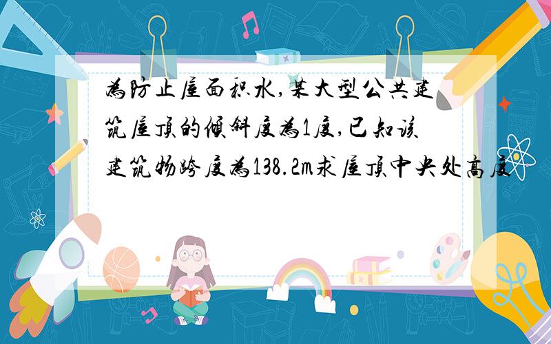 为防止屋面积水,某大型公共建筑屋顶的倾斜度为1度,已知该建筑物跨度为138.2m求屋顶中央处高度