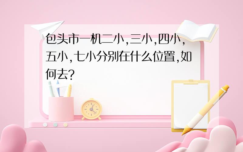 包头市一机二小,三小,四小,五小,七小分别在什么位置,如何去?