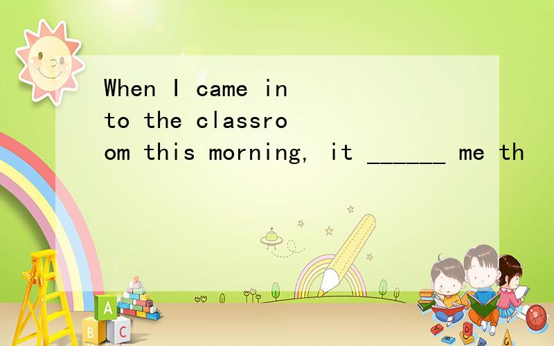 When I came into the classroom this morning, it ______ me th