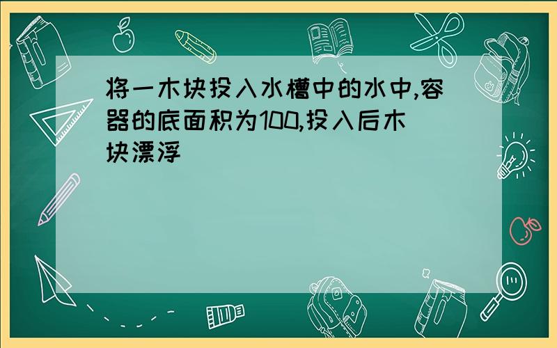 将一木块投入水槽中的水中,容器的底面积为100,投入后木块漂浮