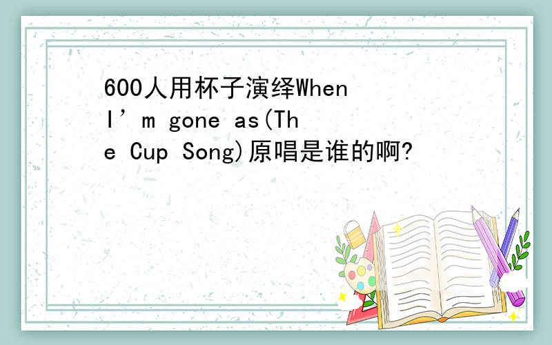 600人用杯子演绎When I’m gone as(The Cup Song)原唱是谁的啊?