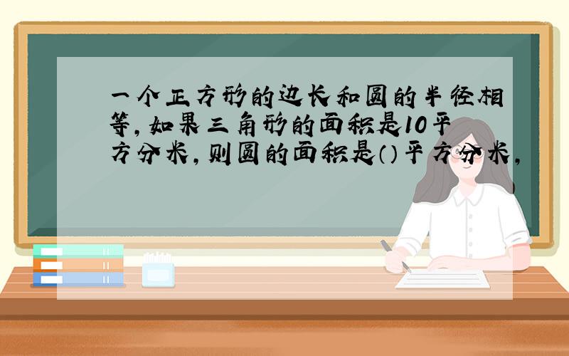 一个正方形的边长和圆的半径相等,如果三角形的面积是10平方分米,则圆的面积是（）平方分米,