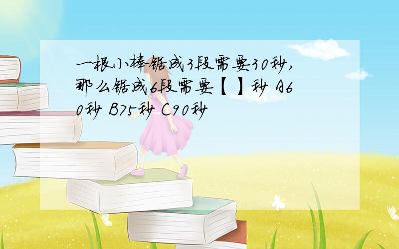 一根小棒锯成3段需要30秒,那么锯成6段需要【】秒 A60秒 B75秒 C90秒