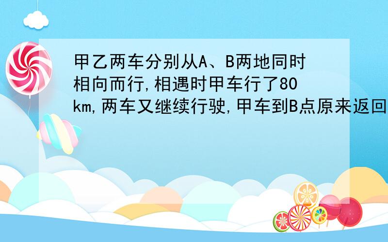 甲乙两车分别从A、B两地同时相向而行,相遇时甲车行了80km,两车又继续行驶,甲车到B点原来返回,乙车到A点原路返回,两