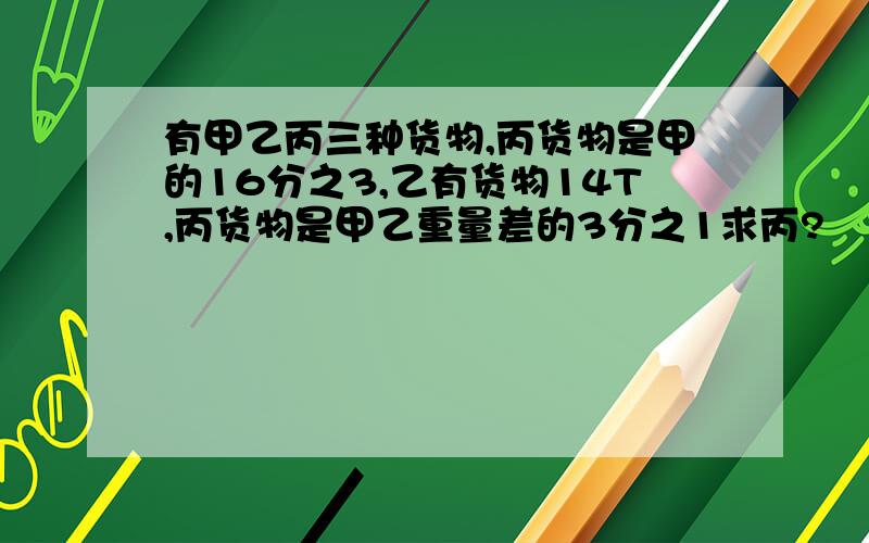 有甲乙丙三种货物,丙货物是甲的16分之3,乙有货物14T,丙货物是甲乙重量差的3分之1求丙?