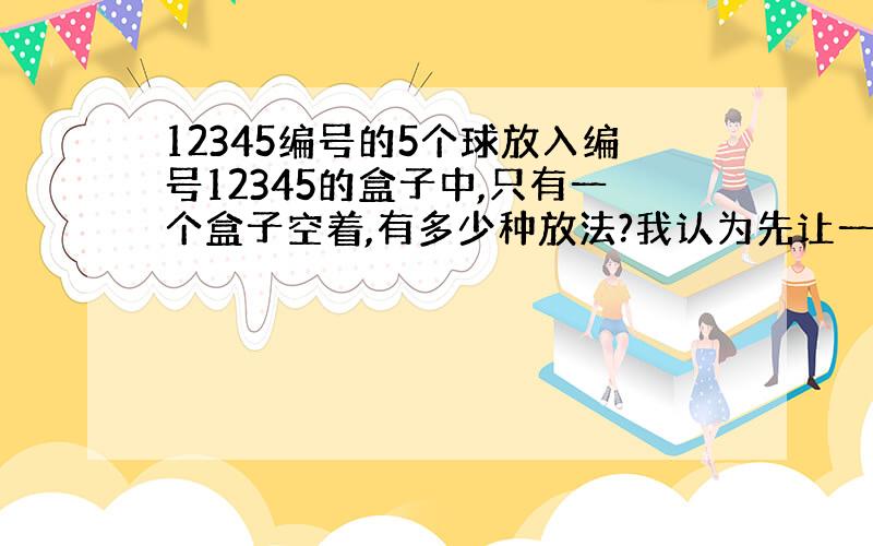 12345编号的5个球放入编号12345的盒子中,只有一个盒子空着,有多少种放法?我认为先让一个盒子空着,从5个球中选4