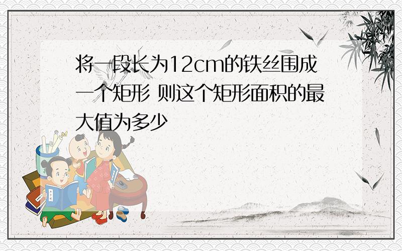 将一段长为12cm的铁丝围成一个矩形 则这个矩形面积的最大值为多少