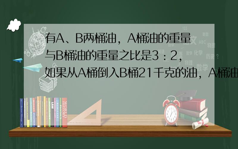 有A、B两桶油，A桶油的重量与B桶油的重量之比是3：2，如果从A桶倒入B桶21千克的油，A桶油与B桶油的重量之比是4：5