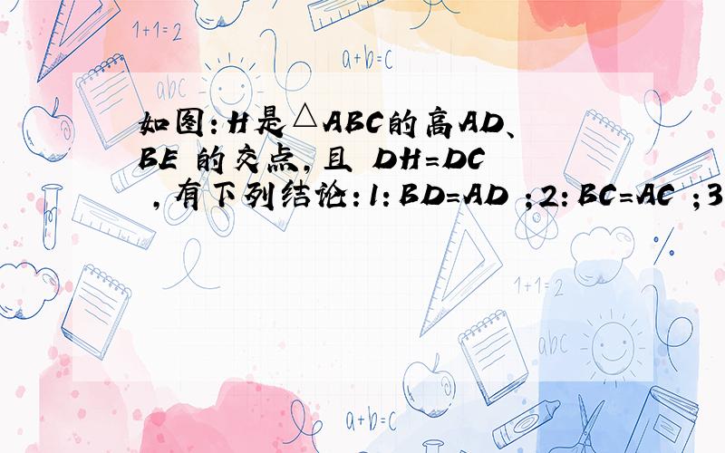 如图：H是△ABC的高AD、BE 的交点,且 DH=DC ,有下列结论：1：BD=AD ；2：BC=AC ；3：BH=A