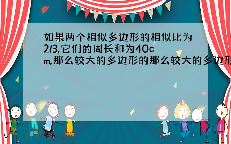 如果两个相似多边形的相似比为2/3,它们的周长和为40cm,那么较大的多边形的那么较大的多边形的周长是多