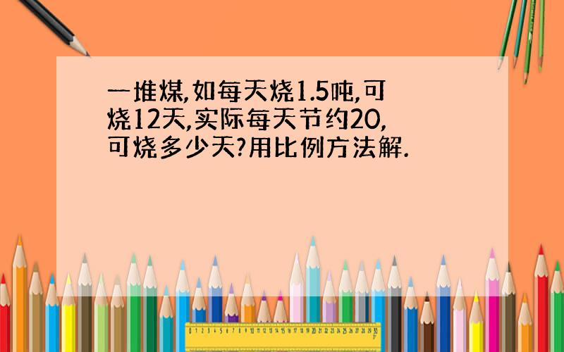 一堆煤,如每天烧1.5吨,可烧12天,实际每天节约20,可烧多少天?用比例方法解.