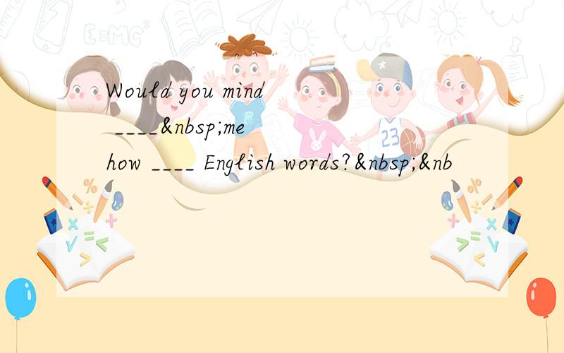 Would you mind ____ me how ____ English words? &nb