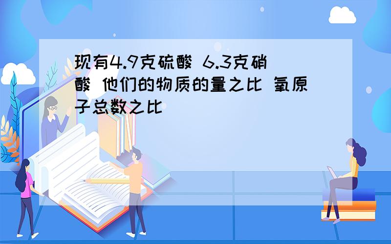 现有4.9克硫酸 6.3克硝酸 他们的物质的量之比 氧原子总数之比