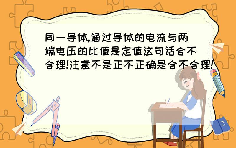 同一导体,通过导体的电流与两端电压的比值是定值这句话合不合理!注意不是正不正确是合不合理!