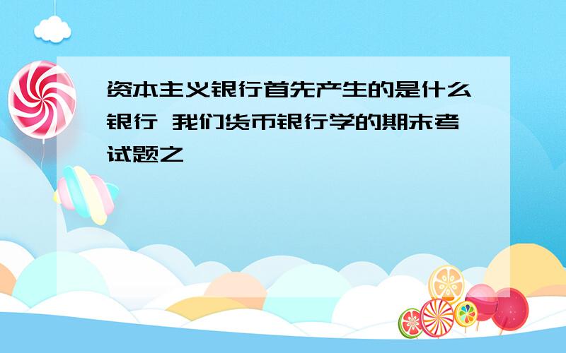 资本主义银行首先产生的是什么银行 我们货币银行学的期末考试题之一,