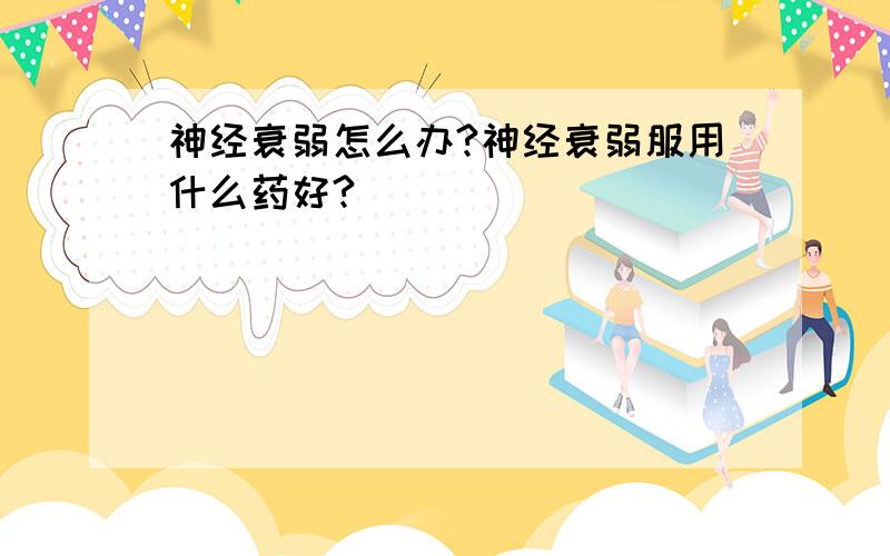 神经衰弱怎么办?神经衰弱服用什么药好?